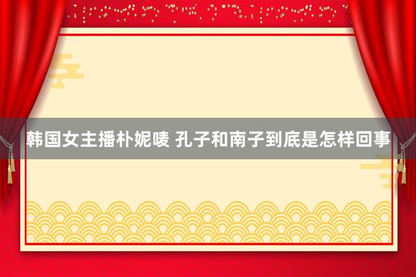 韩国女主播朴妮唛 孔子和南子到底是怎样回事