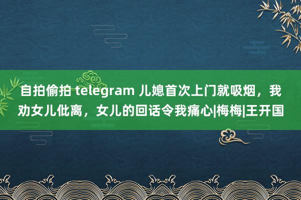自拍偷拍 telegram 儿媳首次上门就吸烟，我劝女儿仳离，女儿的回话令我痛心|梅梅|王开国