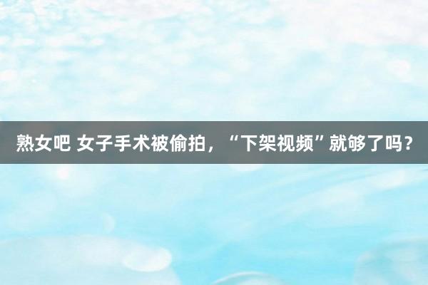 熟女吧 女子手术被偷拍，“下架视频”就够了吗？