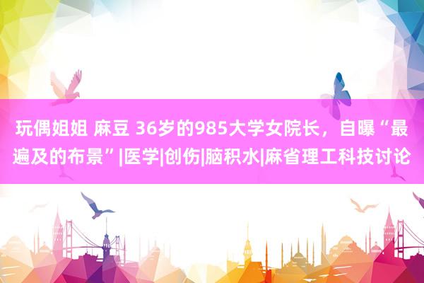 玩偶姐姐 麻豆 36岁的985大学女院长，自曝“最遍及的布景”|医学|创伤|脑积水|麻省理工科技讨论