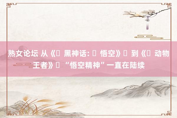 熟女论坛 从《‌黑神话: ‌悟空》‌到《‌动物王者》‌“悟空精神”一直在陆续