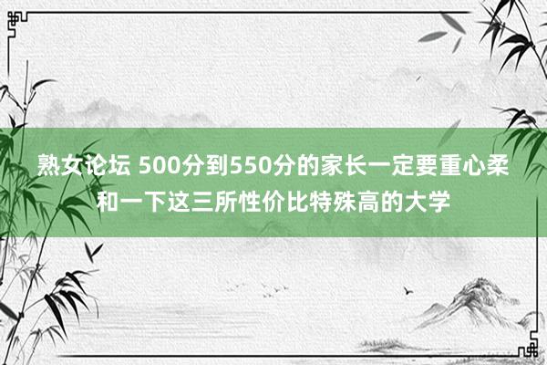 熟女论坛 500分到550分的家长一定要重心柔和一下这三所性价比特殊高的大学