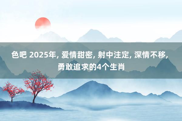 色吧 2025年， 爱情甜密， 射中注定， 深情不移， 勇敢追求的4个生肖