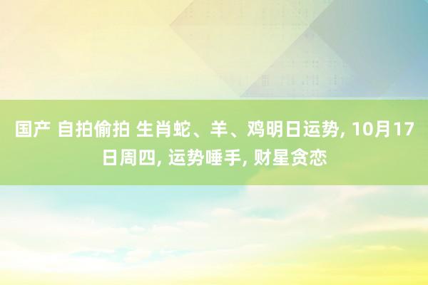国产 自拍偷拍 生肖蛇、羊、鸡明日运势， 10月17日周四， 运势唾手， 财星贪恋