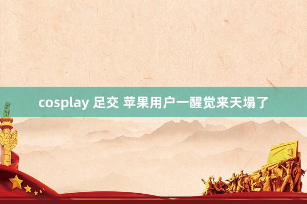 cosplay 足交 苹果用户一醒觉来天塌了