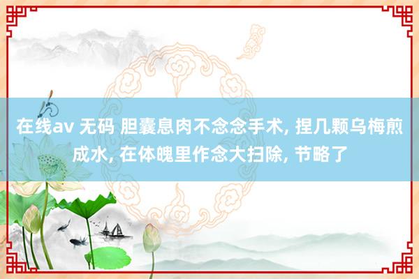 在线av 无码 胆囊息肉不念念手术， 捏几颗乌梅煎成水， 在体魄里作念大扫除， 节略了