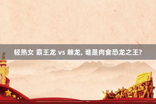 轻熟女 霸王龙 vs 棘龙， 谁是肉食恐龙之王?