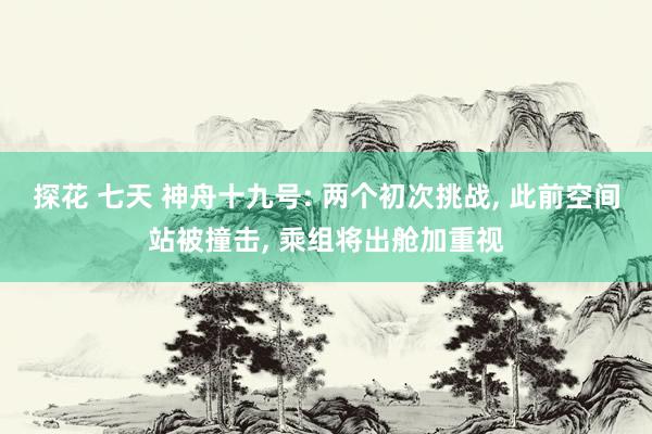 探花 七天 神舟十九号: 两个初次挑战， 此前空间站被撞击， 乘组将出舱加重视