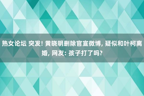 熟女论坛 突发! 黄晓明删除官宣微博， 疑似和叶柯离婚， 网友: 孩子打了吗?