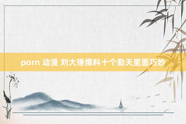 porn 动漫 刘大锤爆料十个勤天里面巧妙