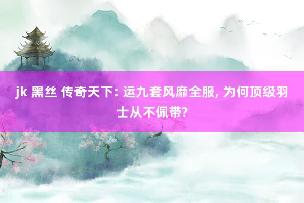jk 黑丝 传奇天下: 运九套风靡全服， 为何顶级羽士从不佩带?