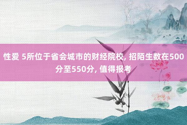 性爱 5所位于省会城市的财经院校， 招陌生数在500分至550分， 值得报考
