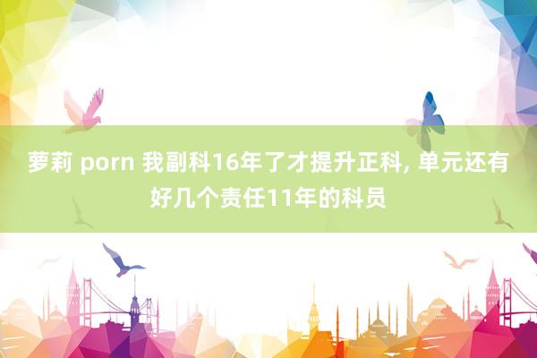 萝莉 porn 我副科16年了才提升正科， 单元还有好几个责任11年的科员