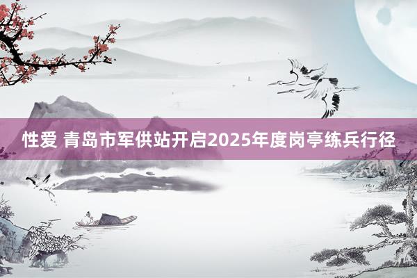 性爱 青岛市军供站开启2025年度岗亭练兵行径