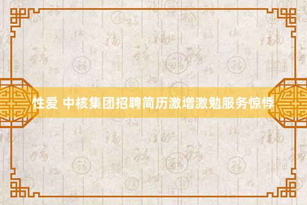 性爱 中核集团招聘简历激增激勉服务惊悸