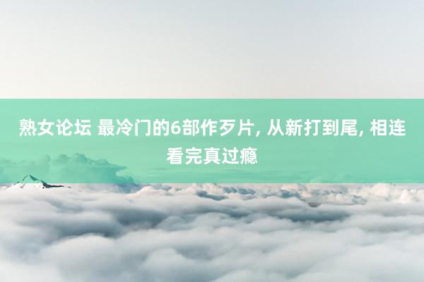 熟女论坛 最冷门的6部作歹片， 从新打到尾， 相连看完真过瘾