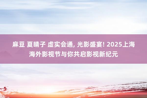 麻豆 夏晴子 虚实会通， 光影盛宴! 2025上海海外影视节与你共启影视新纪元