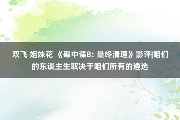 双飞 姐妹花 《碟中谍8: 最终清理》影评|咱们的东谈主生取决于咱们所有的遴选