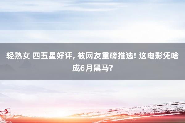 轻熟女 四五星好评， 被网友重磅推选! 这电影凭啥成6月黑马?