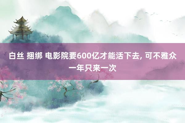 白丝 捆绑 电影院要600亿才能活下去， 可不雅众一年只来一次
