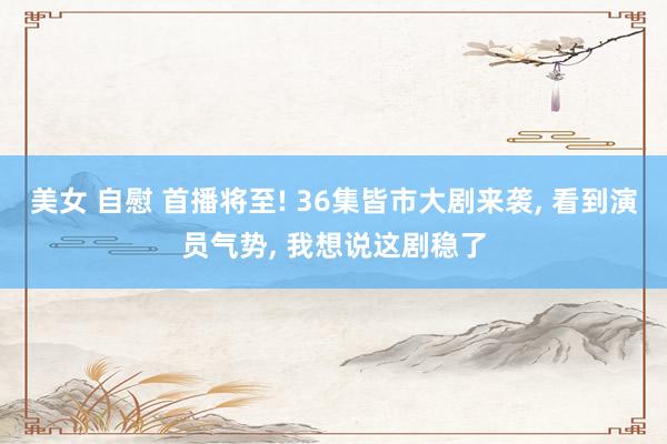 美女 自慰 首播将至! 36集皆市大剧来袭, 看到演员气势, 我想说这剧稳了